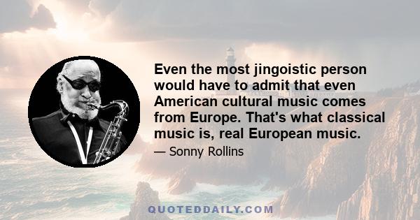 Even the most jingoistic person would have to admit that even American cultural music comes from Europe. That's what classical music is, real European music.