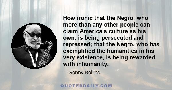 How ironic that the Negro, who more than any other people can claim America's culture as his own, is being persecuted and repressed; that the Negro, who has exemplified the humanities in his very existence, is being