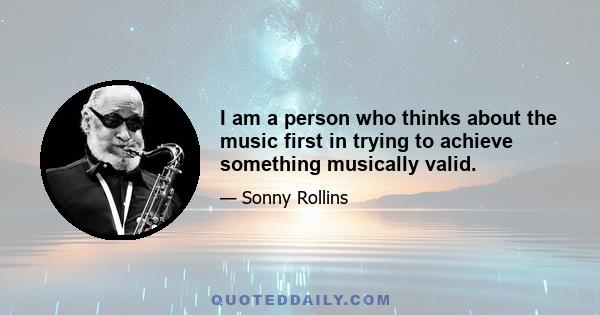 I am a person who thinks about the music first in trying to achieve something musically valid.