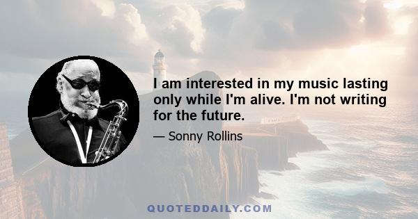 I am interested in my music lasting only while I'm alive. I'm not writing for the future.