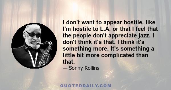 I don't want to appear hostile, like I'm hostile to L.A. or that I feel that the people don't appreciate jazz. I don't think it's that. I think it's something more. It's something a little bit more complicated than that.