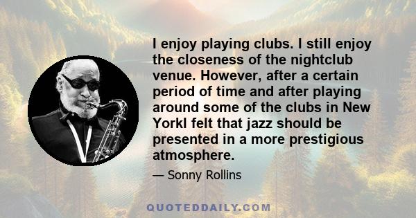 I enjoy playing clubs. I still enjoy the closeness of the nightclub venue. However, after a certain period of time and after playing around some of the clubs in New YorkI felt that jazz should be presented in a more