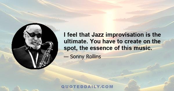 I feel that Jazz improvisation is the ultimate. You have to create on the spot, the essence of this music.