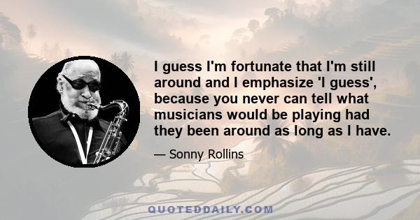 I guess I'm fortunate that I'm still around and I emphasize 'I guess', because you never can tell what musicians would be playing had they been around as long as I have.