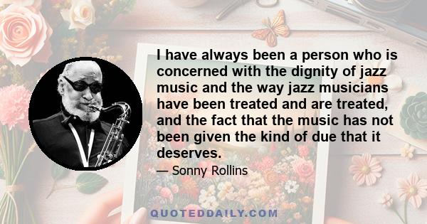 I have always been a person who is concerned with the dignity of jazz music and the way jazz musicians have been treated and are treated, and the fact that the music has not been given the kind of due that it deserves.