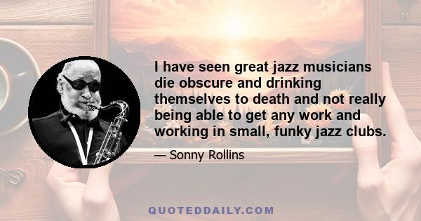 I have seen great jazz musicians die obscure and drinking themselves to death and not really being able to get any work and working in small, funky jazz clubs.