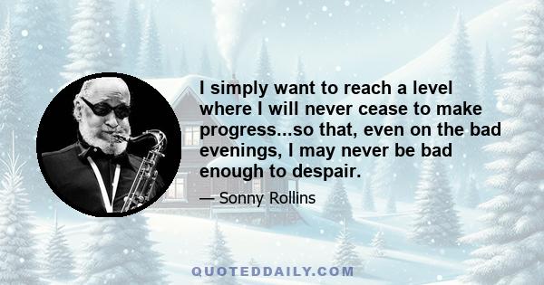 I simply want to reach a level where I will never cease to make progress...so that, even on the bad evenings, I may never be bad enough to despair.