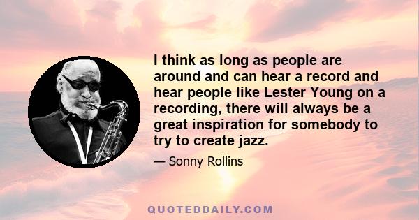 I think as long as people are around and can hear a record and hear people like Lester Young on a recording, there will always be a great inspiration for somebody to try to create jazz.