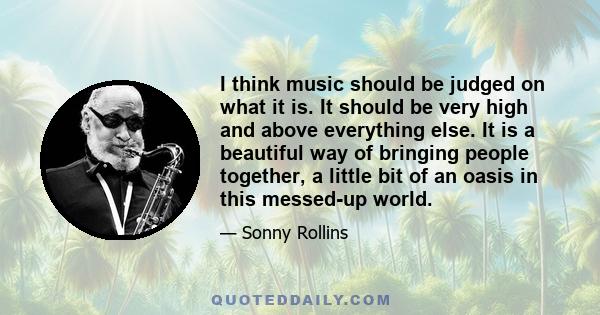 I think music should be judged on what it is. It should be very high and above everything else. It is a beautiful way of bringing people together, a little bit of an oasis in this messed-up world.