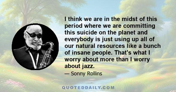 I think we are in the midst of this period where we are committing this suicide on the planet and everybody is just using up all of our natural resources like a bunch of insane people. That's what I worry about more