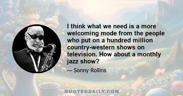 I think what we need is a more welcoming mode from the people who put on a hundred million country-western shows on television. How about a monthly jazz show?