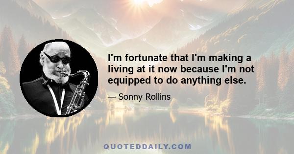 I'm fortunate that I'm making a living at it now because I'm not equipped to do anything else.