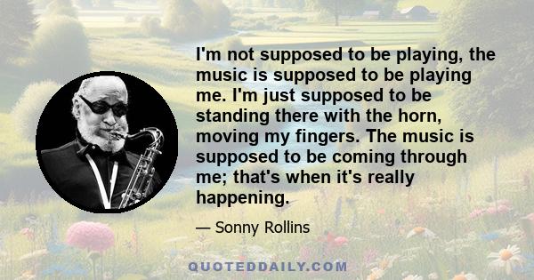 I'm not supposed to be playing, the music is supposed to be playing me. I'm just supposed to be standing there with the horn, moving my fingers. The music is supposed to be coming through me; that's when it's really