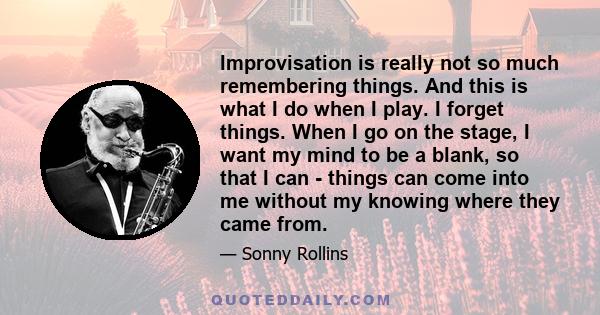 Improvisation is really not so much remembering things. And this is what I do when I play. I forget things. When I go on the stage, I want my mind to be a blank, so that I can - things can come into me without my