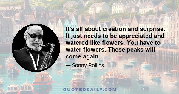 It's all about creation and surprise. It just needs to be appreciated and watered like flowers. You have to water flowers. These peaks will come again.