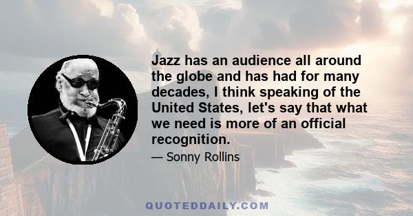 Jazz has an audience all around the globe and has had for many decades, I think speaking of the United States, let's say that what we need is more of an official recognition.