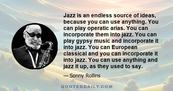 Jazz is an endless source of ideas, because you can use anything. You can play operatic arias. You can incorporate them into jazz. You can play gypsy music and incorporate it into jazz. You can European classical and