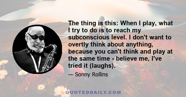 The thing is this: When I play, what I try to do is to reach my subconscious level. I don't want to overtly think about anything, because you can't think and play at the same time - believe me, I've tried it (laughs).