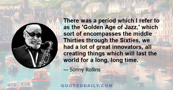 There was a period which I refer to as the 'Golden Age of Jazz,' which sort of encompasses the middle Thirties through the Sixties, we had a lot of great innovators, all creating things which will last the world for a