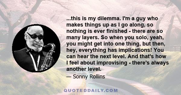 ...this is my dilemma. I'm a guy who makes things up as I go along, so nothing is ever finished - there are so many layers. So when you solo, yeah, you might get into one thing, but then, hey, everything has