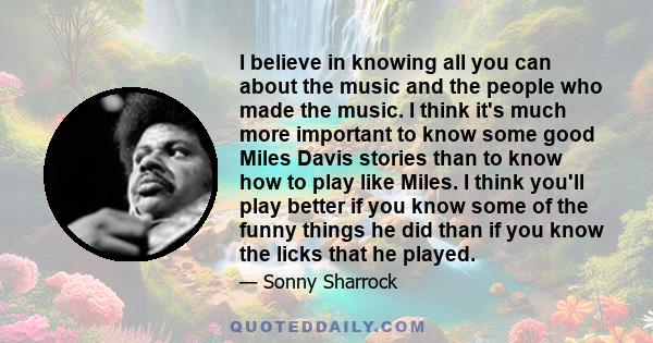 I believe in knowing all you can about the music and the people who made the music. I think it's much more important to know some good Miles Davis stories than to know how to play like Miles. I think you'll play better