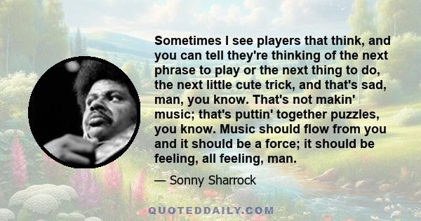 Sometimes I see players that think, and you can tell they're thinking of the next phrase to play or the next thing to do, the next little cute trick, and that's sad, man, you know. That's not makin' music; that's