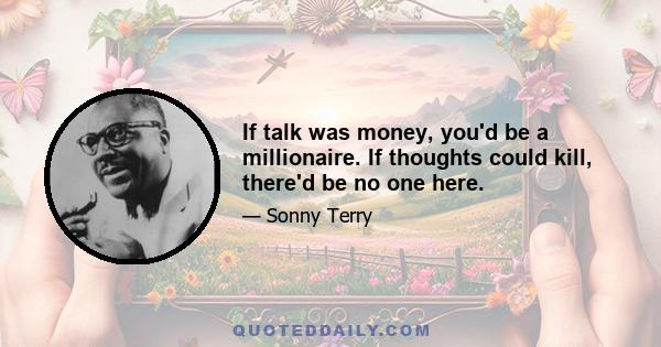 If talk was money, you'd be a millionaire. If thoughts could kill, there'd be no one here.