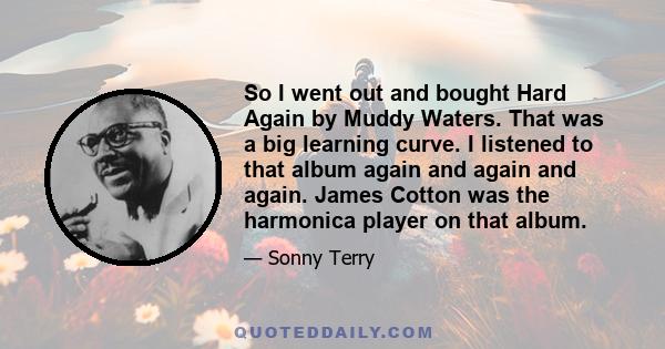 So I went out and bought Hard Again by Muddy Waters. That was a big learning curve. I listened to that album again and again and again. James Cotton was the harmonica player on that album.