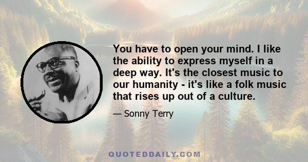 You have to open your mind. I like the ability to express myself in a deep way. It's the closest music to our humanity - it's like a folk music that rises up out of a culture.