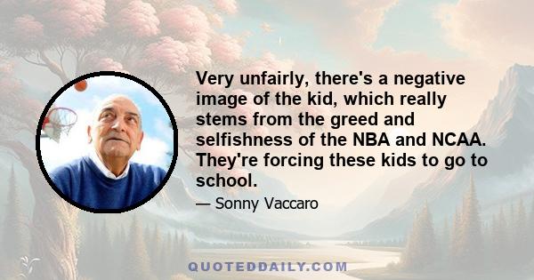 Very unfairly, there's a negative image of the kid, which really stems from the greed and selfishness of the NBA and NCAA. They're forcing these kids to go to school.