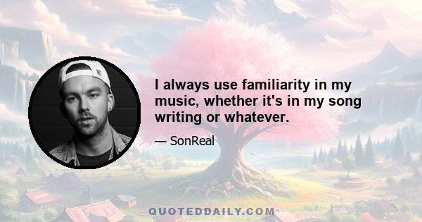 I always use familiarity in my music, whether it's in my song writing or whatever.