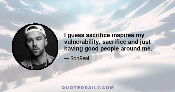 I guess sacrifice inspires my vulnerability, sacrifice and just having good people around me.