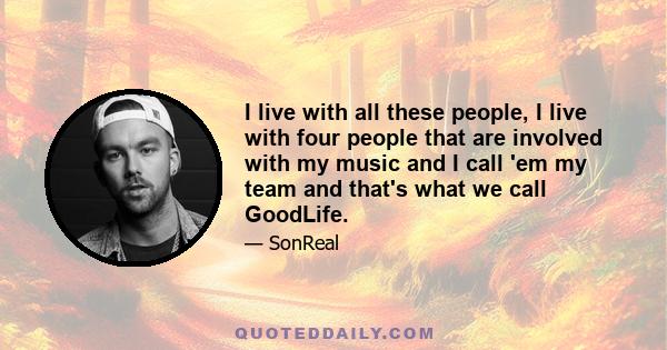 I live with all these people, I live with four people that are involved with my music and I call 'em my team and that's what we call GoodLife.