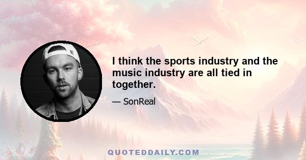 I think the sports industry and the music industry are all tied in together.