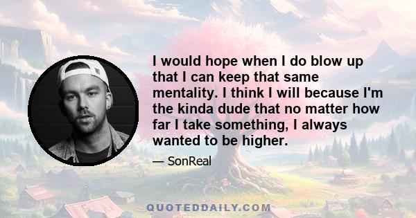 I would hope when I do blow up that I can keep that same mentality. I think I will because I'm the kinda dude that no matter how far I take something, I always wanted to be higher.