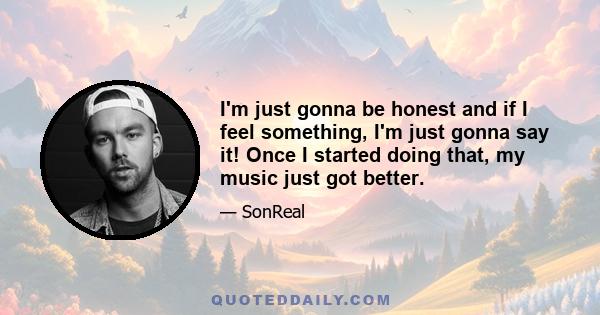 I'm just gonna be honest and if I feel something, I'm just gonna say it! Once I started doing that, my music just got better.