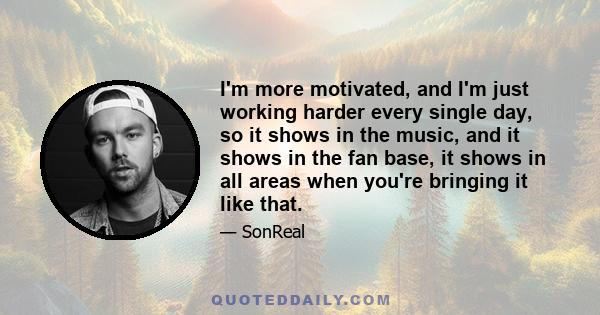 I'm more motivated, and I'm just working harder every single day, so it shows in the music, and it shows in the fan base, it shows in all areas when you're bringing it like that.