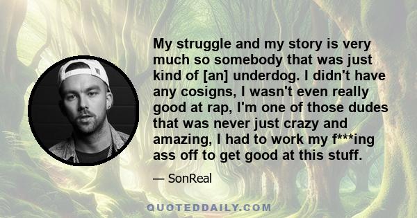 My struggle and my story is very much so somebody that was just kind of [an] underdog. I didn't have any cosigns, I wasn't even really good at rap, I'm one of those dudes that was never just crazy and amazing, I had to