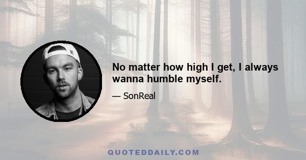 No matter how high I get, I always wanna humble myself.