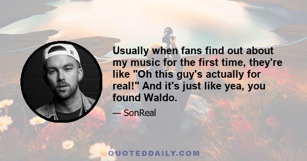 Usually when fans find out about my music for the first time, they're like Oh this guy's actually for real! And it's just like yea, you found Waldo.