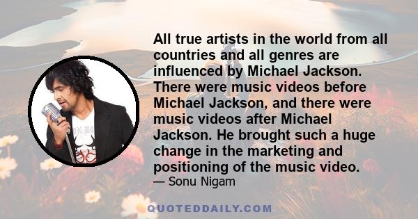 All true artists in the world from all countries and all genres are influenced by Michael Jackson. There were music videos before Michael Jackson, and there were music videos after Michael Jackson. He brought such a