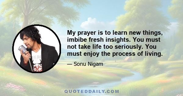 My prayer is to learn new things, imbibe fresh insights. You must not take life too seriously. You must enjoy the process of living.