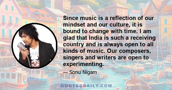 Since music is a reflection of our mindset and our culture, it is bound to change with time. I am glad that India is such a receiving country and is always open to all kinds of music. Our composers, singers and writers