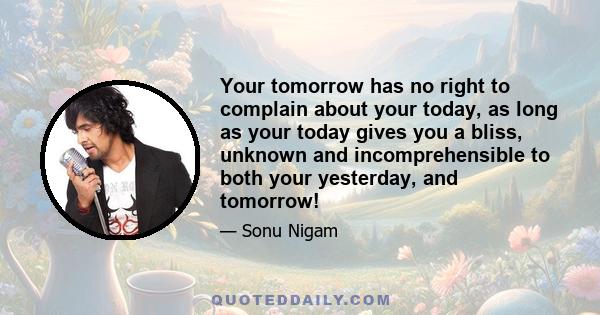 Your tomorrow has no right to complain about your today, as long as your today gives you a bliss, unknown and incomprehensible to both your yesterday, and tomorrow!