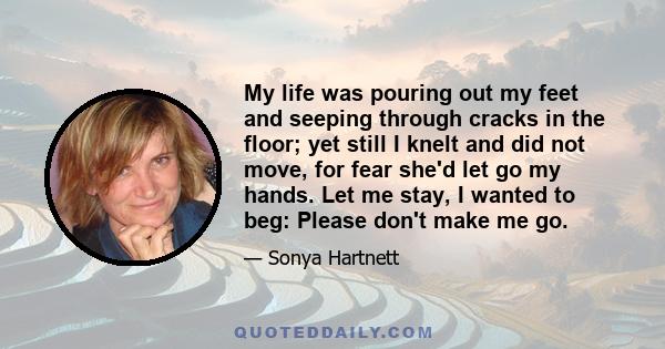 My life was pouring out my feet and seeping through cracks in the floor; yet still I knelt and did not move, for fear she'd let go my hands. Let me stay, I wanted to beg: Please don't make me go.