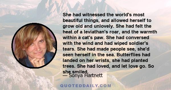 She had witnessed the world's most beautiful things, and allowed herself to grow old and unlovely. She had felt the heat of a leviathan's roar, and the warmth within a cat's paw. She had conversed with the wind and had