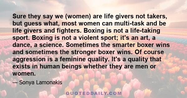 Sure they say we (women) are life givers not takers, but guess what, most women can multi-task and be life givers and fighters. Boxing is not a life-taking sport. Boxing is not a violent sport; it's an art, a dance, a