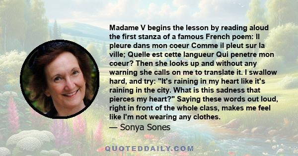 Madame V begins the lesson by reading aloud the first stanza of a famous French poem: Il pleure dans mon coeur Comme il pleut sur la ville; Quelle est cette langueur Qui penetre mon coeur? Then she looks up and without