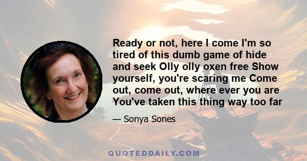 Ready or not, here I come I'm so tired of this dumb game of hide and seek Olly olly oxen free Show yourself, you're scaring me Come out, come out, where ever you are You've taken this thing way too far