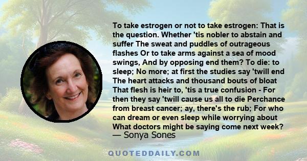 To take estrogen or not to take estrogen: That is the question. Whether 'tis nobler to abstain and suffer The sweat and puddles of outrageous flashes Or to take arms against a sea of mood swings, And by opposing end